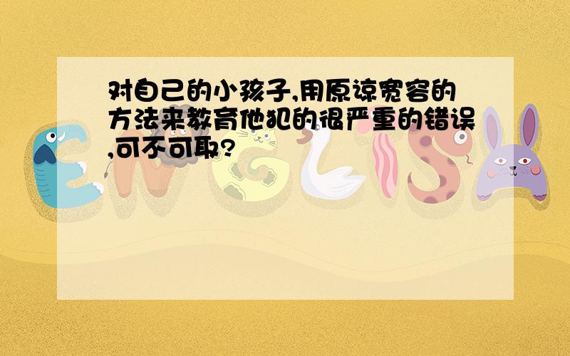 对自己的小孩子,用原谅宽容的方法来教育他犯的很严重的错误,可不可取?