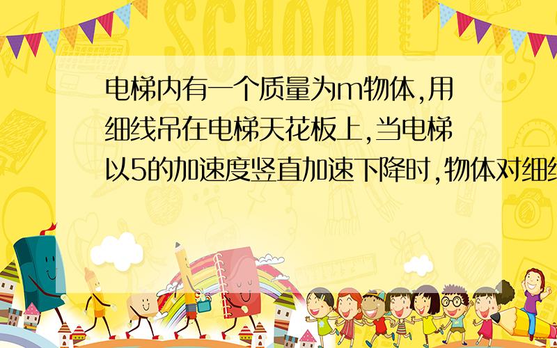 电梯内有一个质量为m物体,用细线吊在电梯天花板上,当电梯以5的加速度竖直加速下降时,物体对细线的拉力为