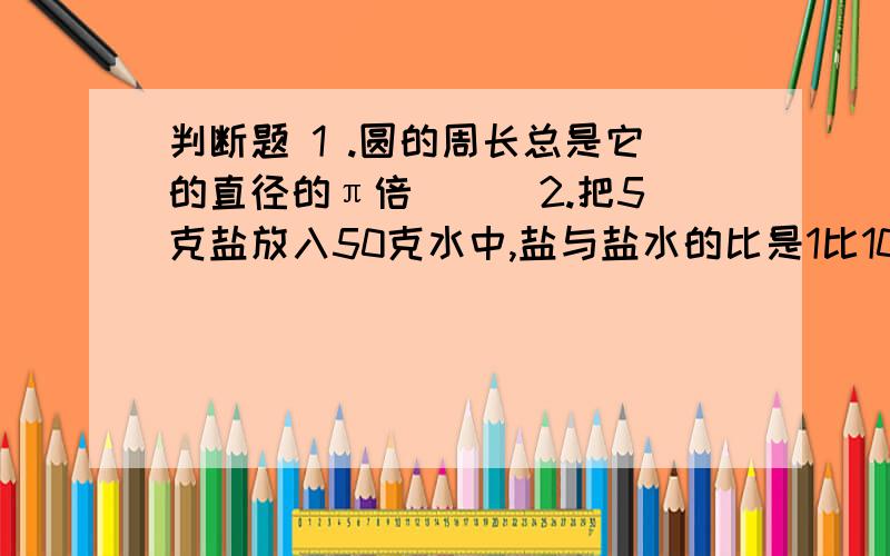 判断题 1 .圆的周长总是它的直径的π倍 （） 2.把5克盐放入50克水中,盐与盐水的比是1比10（）3.三角形的一个角是60°,其余两个角的比是1比3,这个三角形是直角三角形 （） 4.一项工程,甲用1/2