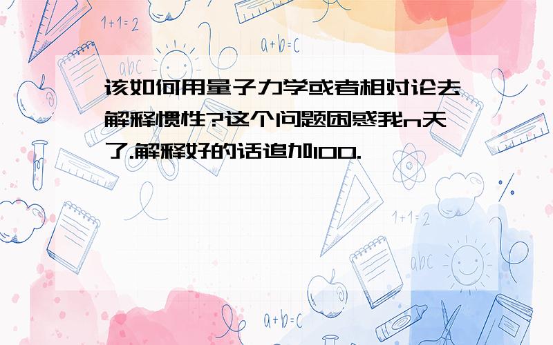 该如何用量子力学或者相对论去解释惯性?这个问题困惑我n天了.解释好的话追加100.