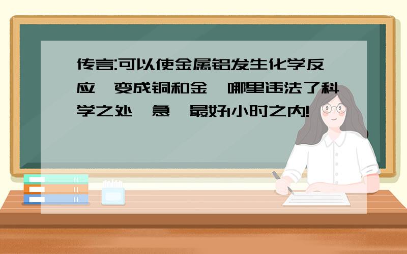 传言:可以使金属铝发生化学反应,变成铜和金,哪里违法了科学之处,急,最好1小时之内!