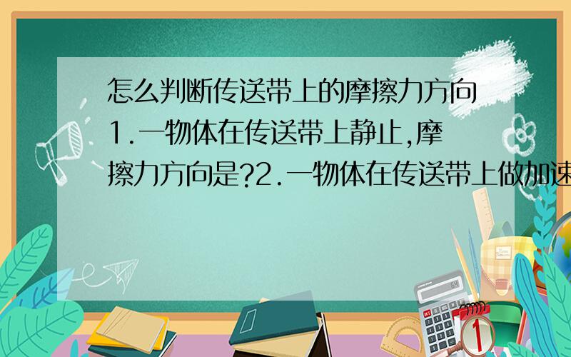 怎么判断传送带上的摩擦力方向1.一物体在传送带上静止,摩擦力方向是?2.一物体在传送带上做加速运动,摩擦力方向是?请具体解释原因3.做加速运动时摩擦力方向跟传送带方向一致吧,但物体