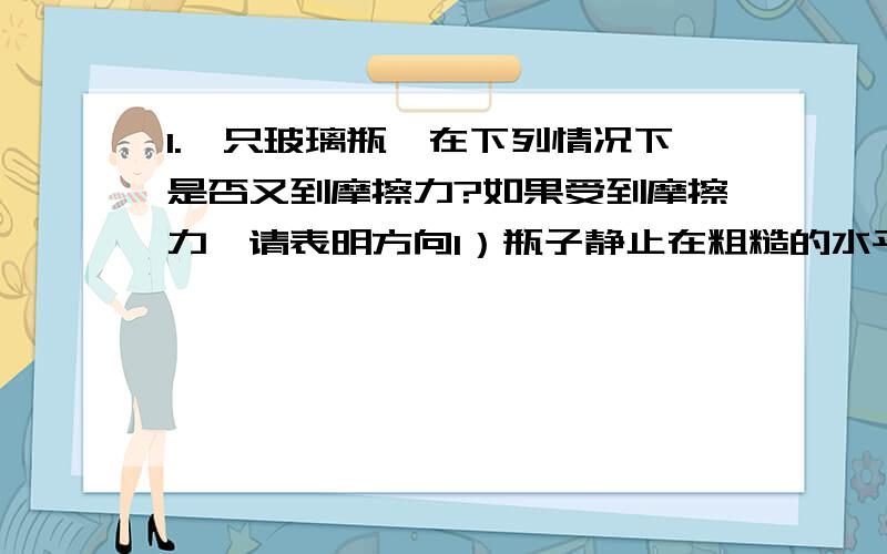 1.一只玻璃瓶,在下列情况下是否又到摩擦力?如果受到摩擦力,请表明方向1）瓶子静止在粗糙的水平面上2）瓶子静止在倾斜的桌面上3）瓶子被握在手中,瓶口朝上4）瓶子上压着一张纸,扶住瓶