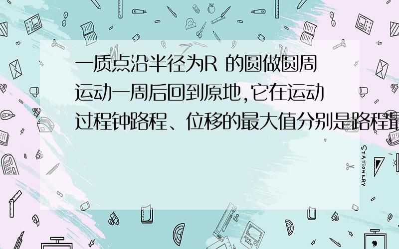 一质点沿半径为R 的圆做圆周运动一周后回到原地,它在运动过程钟路程、位移的最大值分别是路程最大值为2πR.位移最大值为2R我想问一下,位移最大值为什么是2R?题目说《回到原地》啊