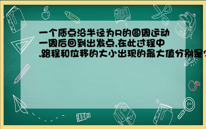 一个质点沿半径为R的圆周运动一周后回到出发点,在此过程中,路程和位移的大小出现的最大值分别是?为什么有个2R?位移不是由起点指向终点的吗？那个圆周运动起点和终点不是同一个点吗？