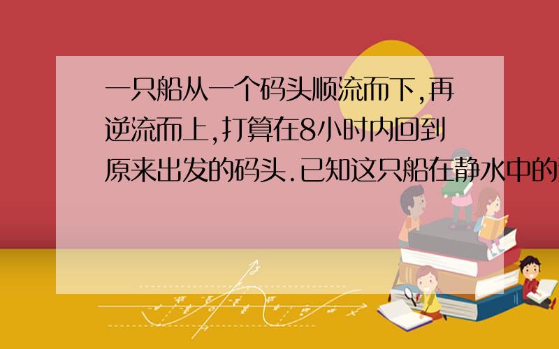 一只船从一个码头顺流而下,再逆流而上,打算在8小时内回到原来出发的码头.已知这只船在静水中的速度是10千米/小时,水流的速度是2千米/时,那么这只船最多走多少千米就必须返回,帮能在8