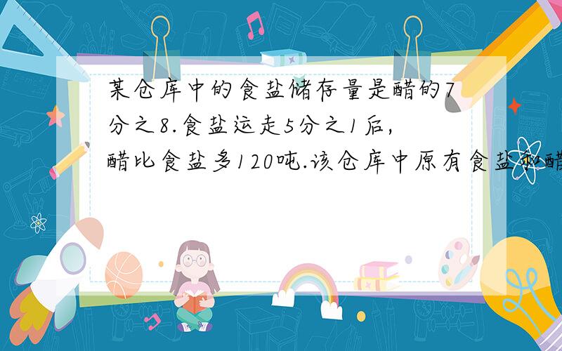 某仓库中的食盐储存量是醋的7分之8.食盐运走5分之1后,醋比食盐多120吨.该仓库中原有食盐和醋各多少吨?明天就要交了,一个小时内回答财富值会提高,要准确答案,并且容易看懂,应该是食盐是