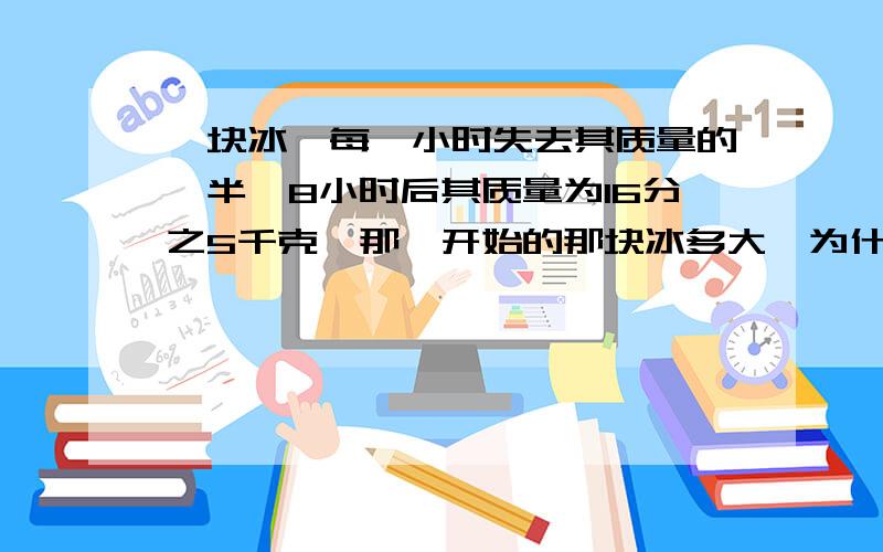 一块冰,每一小时失去其质量的一半,8小时后其质量为16分之5千克,那一开始的那块冰多大,为什么不是40千克而是80千克,