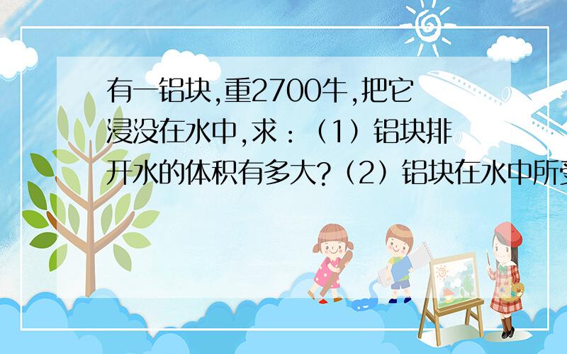 有一铝块,重2700牛,把它浸没在水中,求：（1）铝块排开水的体积有多大?（2）铝块在水中所受到的浮力.（3）若铝块被一根绳子拴住,求绳子对铝块的拉力.（g=10牛/千克,密度铝=2.7克/立方厘米,