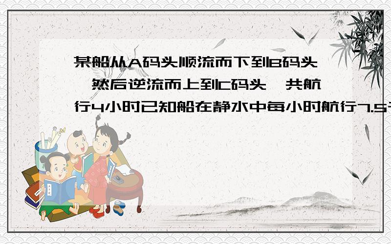 某船从A码头顺流而下到B码头,然后逆流而上到C码头,共航行4小时已知船在静水中每小时航行7.5千米,水流速度是每小时2.5千米,若A,C两码头相距10千米,求A与B的距离