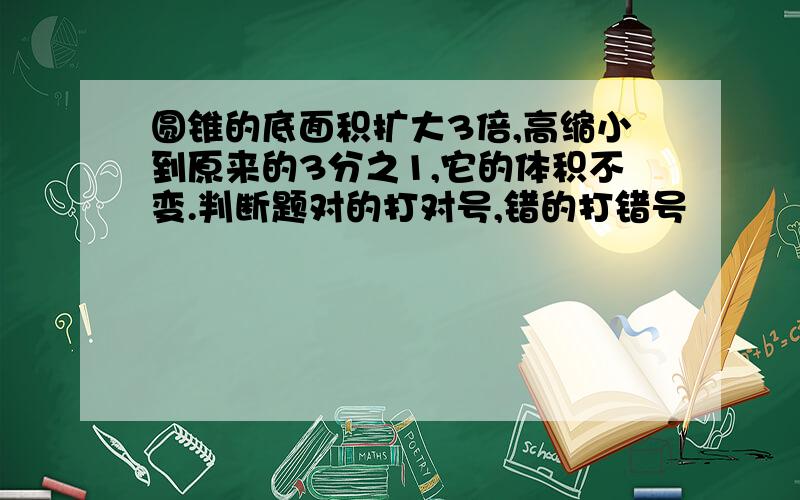 圆锥的底面积扩大3倍,高缩小到原来的3分之1,它的体积不变.判断题对的打对号,错的打错号