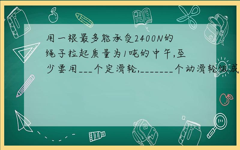 用一根最多能承受2400N的绳子拉起质量为1吨的中午,至少要用___个定滑轮,_______个动滑轮组成的滑轮组.原因`