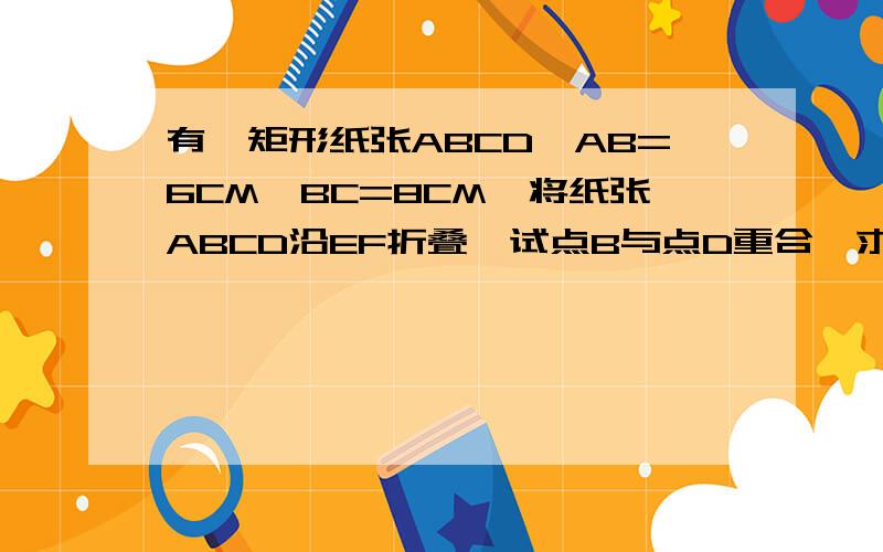 有一矩形纸张ABCD,AB=6CM,BC=8CM,将纸张ABCD沿EF折叠,试点B与点D重合,求折痕求折痕EF的长