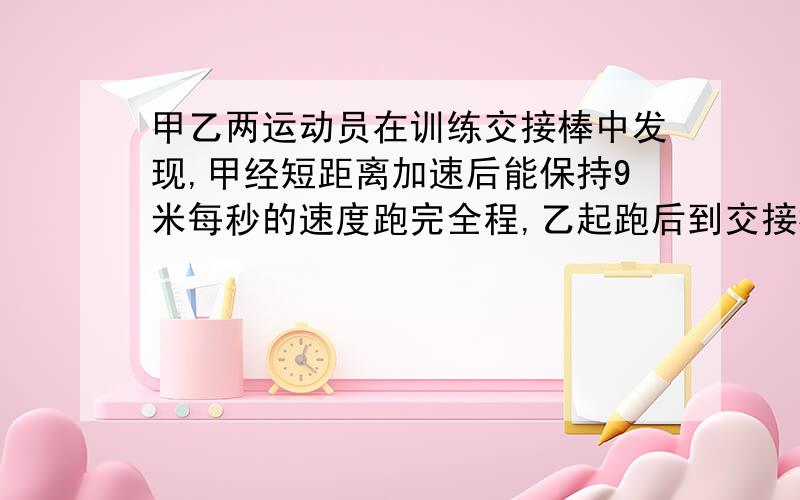 甲乙两运动员在训练交接棒中发现,甲经短距离加速后能保持9米每秒的速度跑完全程,乙起跑后到交接棒前的运动员是匀速的.为了确定乙起跑的的时机,需在接力区前适当位置设置标记.甲在接