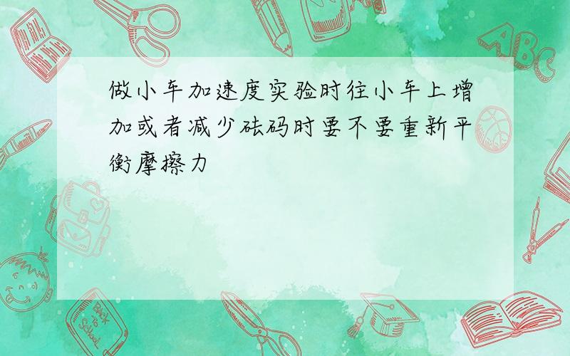 做小车加速度实验时往小车上增加或者减少砝码时要不要重新平衡摩擦力