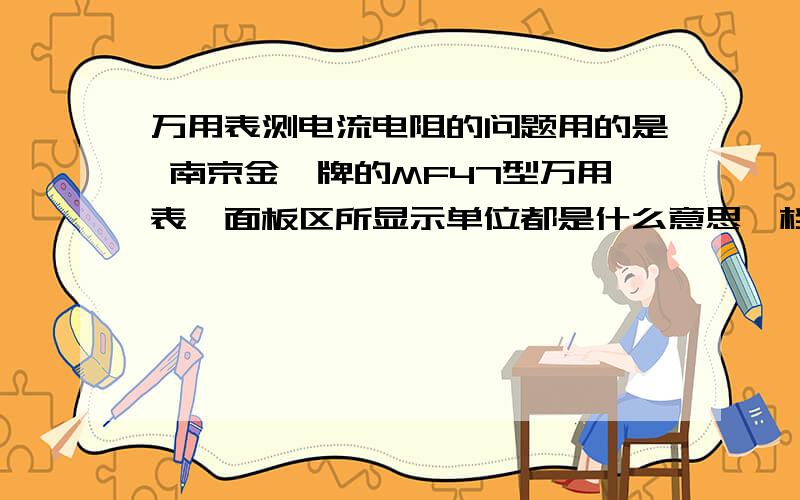 万用表测电流电阻的问题用的是 南京金鑫牌的MF47型万用表,面板区所显示单位都是什么意思,档位区刻度写的都是什么意思,测电流电阻时怎么测,表针插哪怎么读?要简单实用的方法