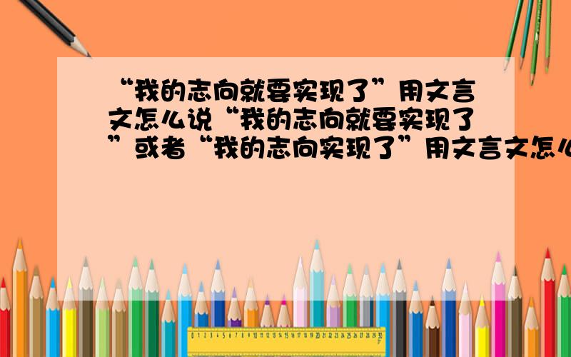 “我的志向就要实现了”用文言文怎么说“我的志向就要实现了”或者“我的志向实现了”用文言文怎么说?