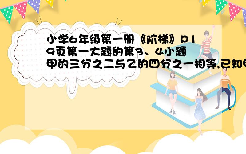 小学6年级第一册《阶梯》P19页第一大题的第3、4小题 甲的三分之二与乙的四分之一相等,已知甲比乙小80,求甲甲的三分之二与乙的四分之一相等,已知甲乙两数的和为176,求甲