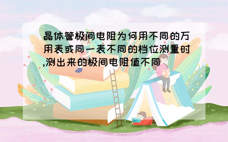 晶体管极间电阻为何用不同的万用表或同一表不同的档位测量时,测出来的极间电阻值不同