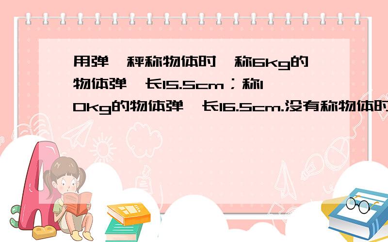 用弹簧秤称物体时,称6kg的物体弹簧长15.5cm；称10kg的物体弹簧长16.5cm.没有称物体时,弹簧长多少（列式