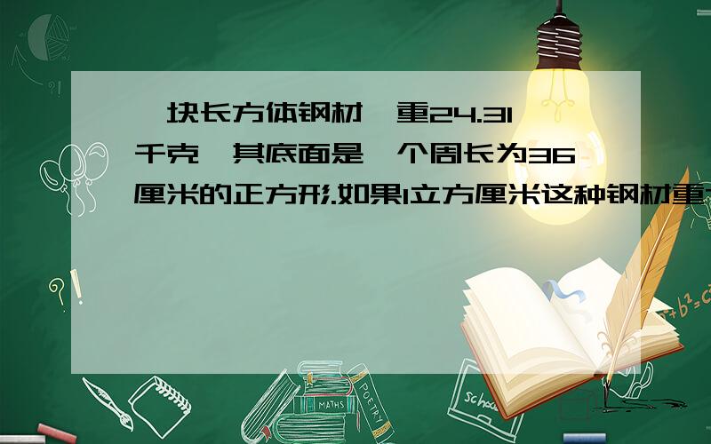 一块长方体钢材,重24.31千克,其底面是一个周长为36厘米的正方形.如果1立方厘米这种钢材重7.8克,那么这块长方体钢材的高度约为多少?