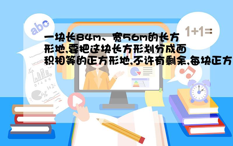 一块长84m、宽56m的长方形地,要把这块长方形划分成面积相等的正方形地,不许有剩余,每块正方形地的边长最长应是多少米?可以划分成几块这样的正方形地?好回答加100财富