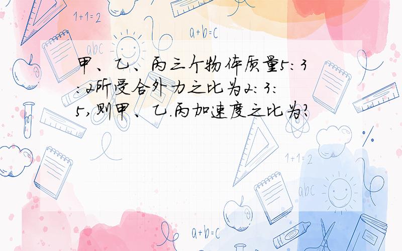 甲、乙、丙三个物体质量5:3:2所受合外力之比为2:3:5,则甲、乙.丙加速度之比为?