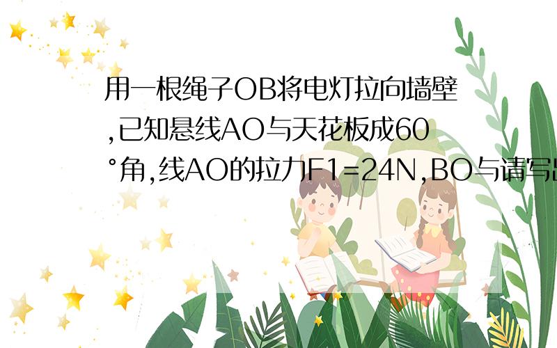 用一根绳子OB将电灯拉向墙壁,已知悬线AO与天花板成60°角,线AO的拉力F1=24N,BO与请写出详细的解答过程.谢谢可以写出详细的解答过程吗？