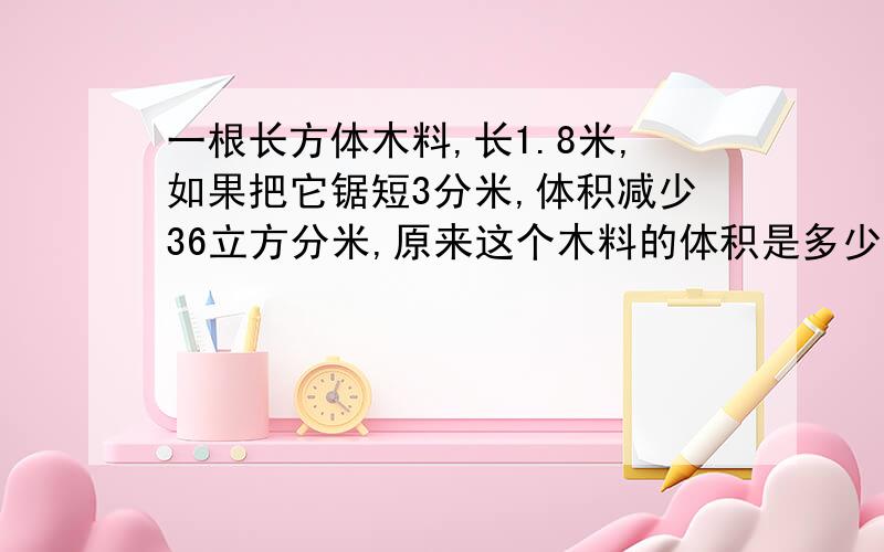 一根长方体木料,长1.8米,如果把它锯短3分米,体积减少36立方分米,原来这个木料的体积是多少有算式和理由