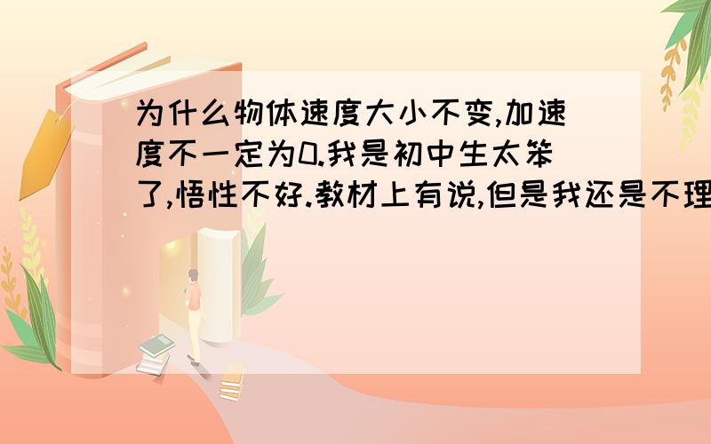 为什么物体速度大小不变,加速度不一定为0.我是初中生太笨了,悟性不好.教材上有说,但是我还是不理解.书上是这样写的：加速度是描述物体速度变化快慢的物理量,速度是矢量,既有大小又有