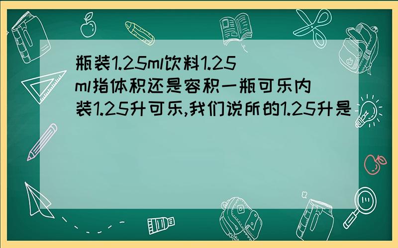 瓶装1.25ml饮料1.25ml指体积还是容积一瓶可乐内装1.25升可乐,我们说所的1.25升是（ ）1、重量 2、容积 3、体积