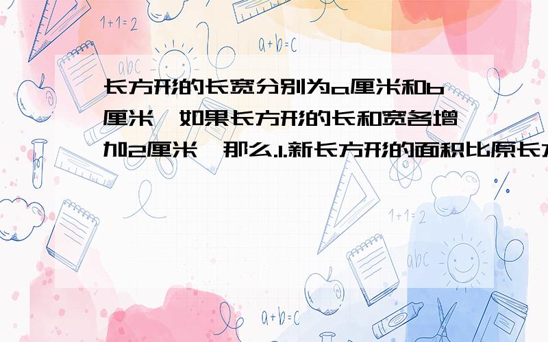 长方形的长宽分别为a厘米和b厘米,如果长方形的长和宽各增加2厘米,那么.1.新长方形的面积比原长方形的面积增加了多少平方厘米?2果新长方形的面积是原来长方形面积的2倍,求（a-2）（b-2）