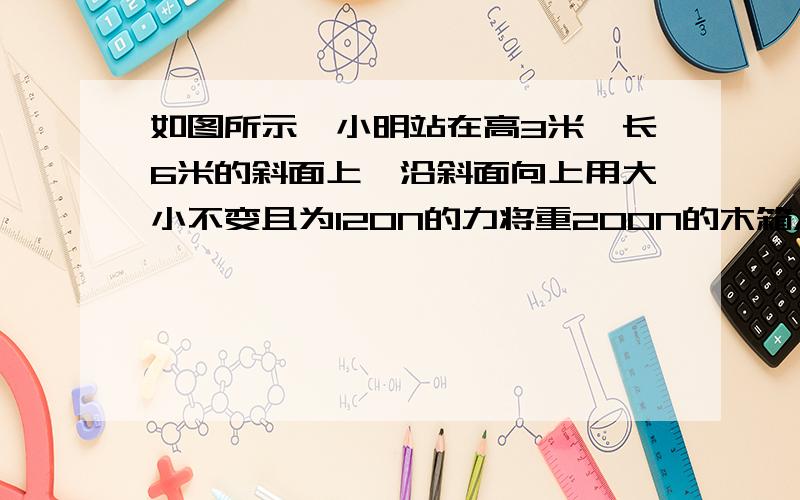 如图所示,小明站在高3米,长6米的斜面上,沿斜面向上用大小不变且为120N的力将重200N的木箱A沿斜面匀速从低端拉上顶端,用时10s,求〔1〕小明做的总功和他做功的功率?［2］小明做的有用功是多