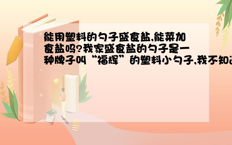 能用塑料的勺子盛食盐,能菜加食盐吗?我家盛食盐的勺子是一种牌子叫“福辉”的塑料小勺子,我不知道用这种勺子盛装食盐是否可以.请有识之士告知小生,小生不尽感激,谢谢!