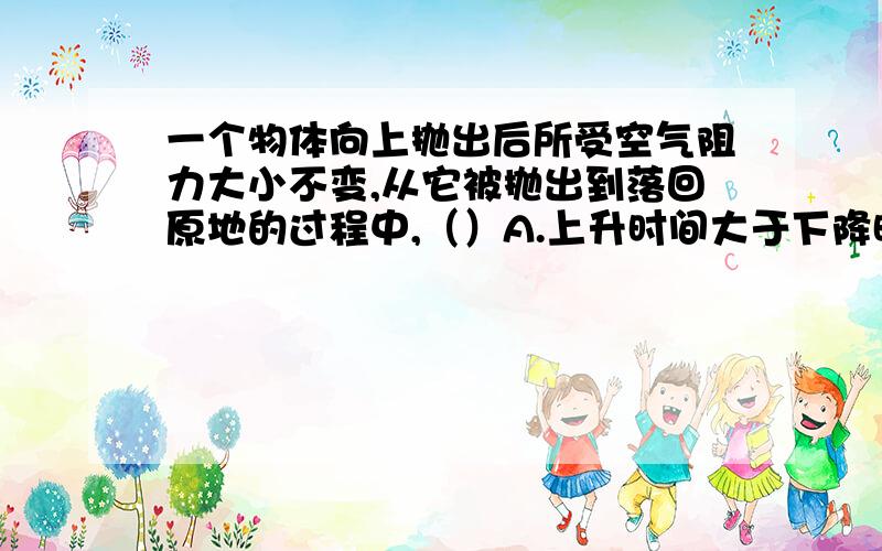 一个物体向上抛出后所受空气阻力大小不变,从它被抛出到落回原地的过程中,（）A.上升时间大于下降时间B.上升加速度大于下降加速度C.上升阶段平均速度大于下降阶段平均速度D上升阶段平