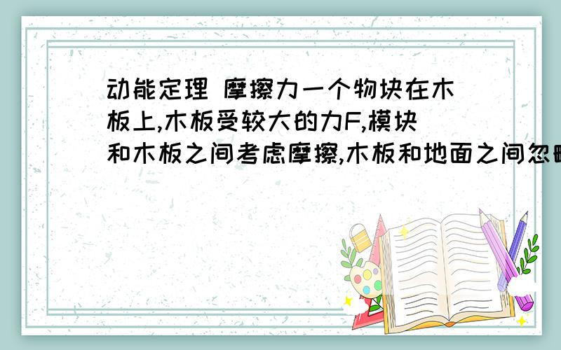 动能定理 摩擦力一个物块在木板上,木板受较大的力F,模块和木板之间考虑摩擦,木板和地面之间忽略摩擦力,现在情况是对木块进行受力分析,木块合力受木板给的摩擦力,且摩擦力和其运动方