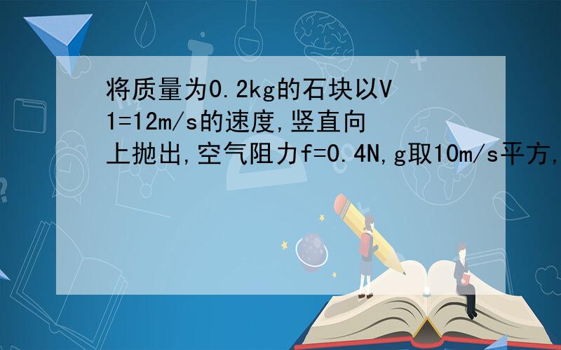 将质量为0.2kg的石块以V1=12m/s的速度,竖直向上抛出,空气阻力f=0.4N,g取10m/s平方,（1）物体上升最大高度...（2）物体落回抛出点的速度