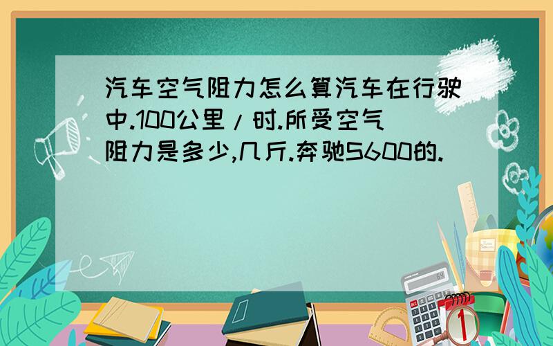 汽车空气阻力怎么算汽车在行驶中.100公里/时.所受空气阻力是多少,几斤.奔驰S600的.