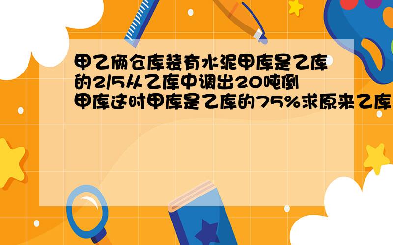 甲乙俩仓库装有水泥甲库是乙库的2/5从乙库中调出20吨倒甲库这时甲库是乙库的75%求原来乙库装有水泥多少吨