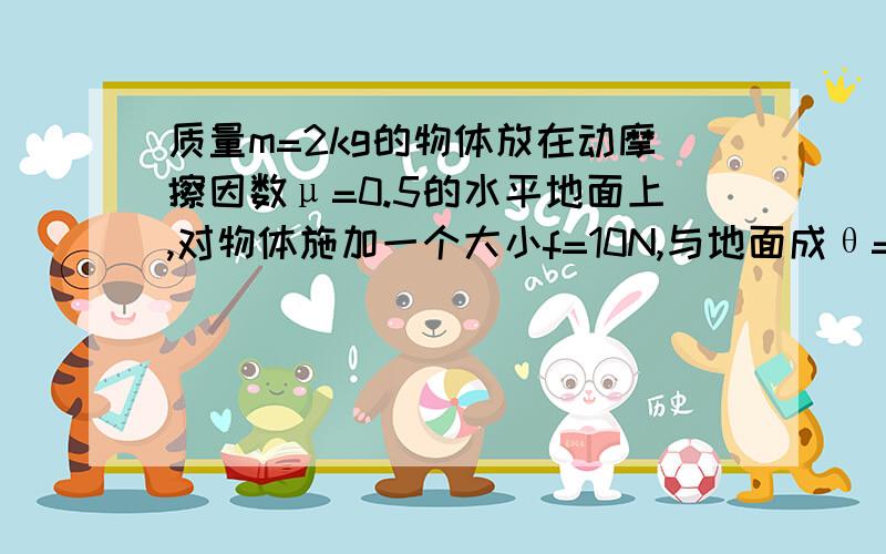 质量m=2kg的物体放在动摩擦因数μ=0.5的水平地面上,对物体施加一个大小f=10N,与地面成θ=37°角的拉力.质量m=2kg的物体放在动摩擦因数μ=0.5的水平地面上,对物体施加一个大小f=10N,与地面成θ=37°