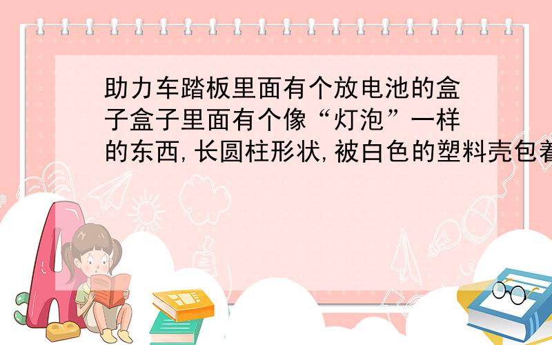 助力车踏板里面有个放电池的盒子盒子里面有个像“灯泡”一样的东西,长圆柱形状,被白色的塑料壳包着的, 是做什么用的?  我把这个器件取掉了,把灯泡两头的线直接接上,一样有电啊,油表一