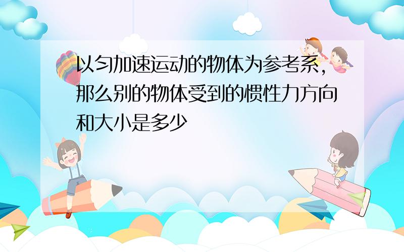 以匀加速运动的物体为参考系,那么别的物体受到的惯性力方向和大小是多少