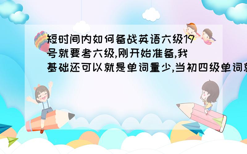 短时间内如何备战英语六级19号就要考六级,刚开始准备,我基础还可以就是单词量少,当初四级单词就没怎么背,这几天主要该怎么搞?过是不成问题但是想多考点.如果这次低分过了还可以再考