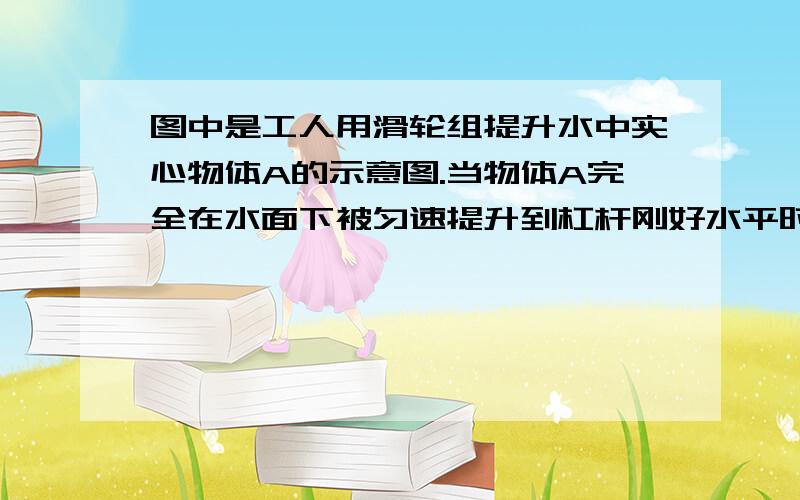 图中是工人用滑轮组提升水中实心物体A的示意图.当物体A完全在水面下被匀速提升到杠杆刚好水平时……图中是工人用滑轮组提升水中实心物体A的示意图.当物体A完全在水面下被匀速提升到