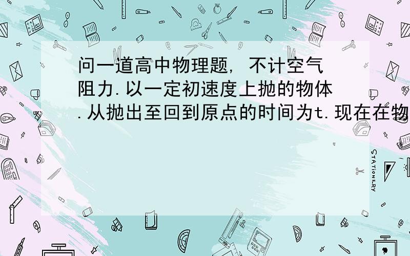 问一道高中物理题, 不计空气阻力.以一定初速度上抛的物体.从抛出至回到原点的时间为t.现在在物体抛问一道高中物理题, 不计空气阻力.以一定初速度上抛的物体.从抛出至回到原点的时间为