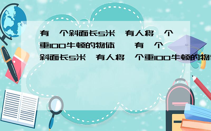 有一个斜面长5米,有人将一个重100牛顿的物体……有一个斜面长5米,有人将一个重100牛顿的物体,匀速从斜面的底端拉到顶端,拉力方向与斜面平行,如果所用拉力为25牛顿,且物体在斜面上运动的