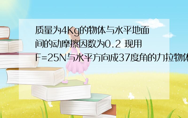 质量为4Kg的物体与水平地面间的动摩擦因数为0.2 现用F=25N与水平方向成37度角的力拉物体,质量为4Kg的物体与水平地面间的动摩擦因数为0.2 现用F=25N与水平方向成37度角的力拉物体使物体由静