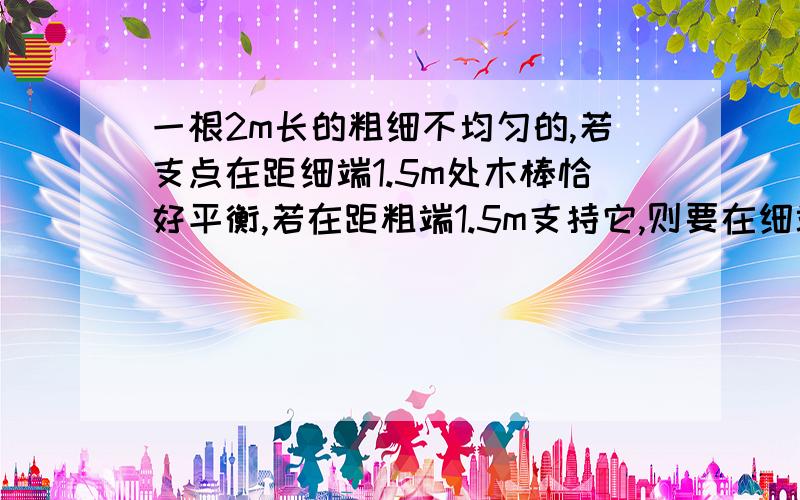 一根2m长的粗细不均匀的,若支点在距细端1.5m处木棒恰好平衡,若在距粗端1.5m支持它,则要在细端加98N的力