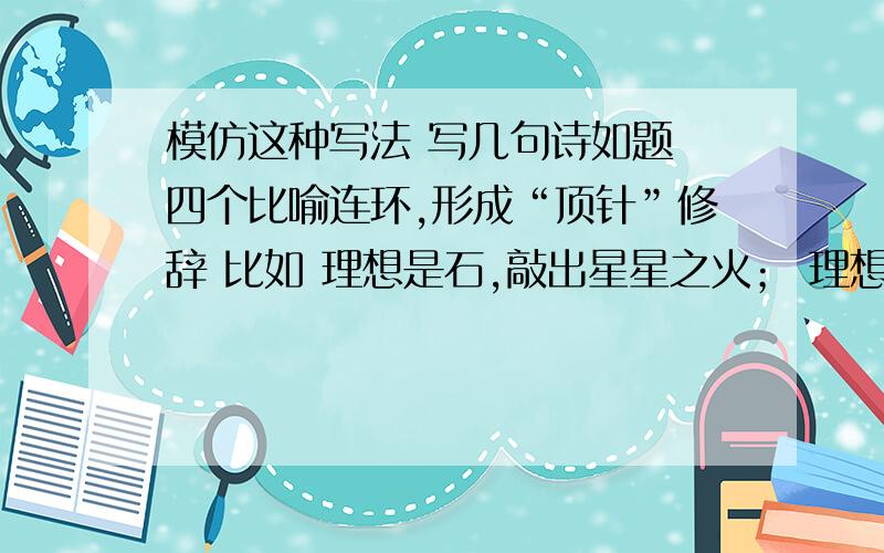 模仿这种写法 写几句诗如题 四个比喻连环,形成“顶针”修辞 比如 理想是石,敲出星星之火； 理想是火,点燃熄灭的灯； 理想是灯,照亮夜行的路； 理想是路,引你走到黎明.