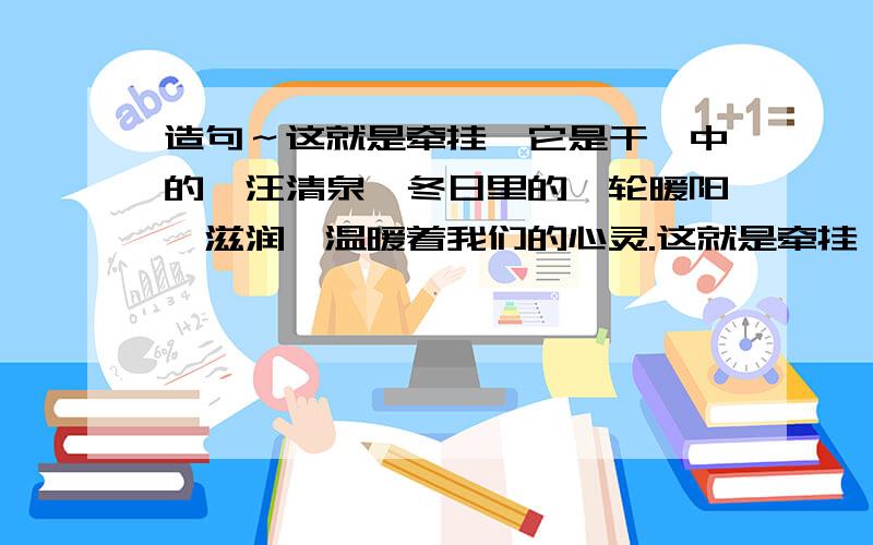 造句～这就是牵挂,它是干涸中的一汪清泉,冬日里的一轮暖阳,滋润,温暖着我们的心灵.这就是牵挂…造句～这就是牵挂,它是干涸中的一汪清泉,冬日里的一轮暖阳,滋润,温暖着我们的心灵.这就